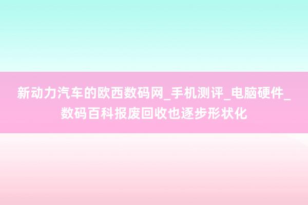 新动力汽车的欧西数码网_手机测评_电脑硬件_数码百科报废回收也逐步形状化