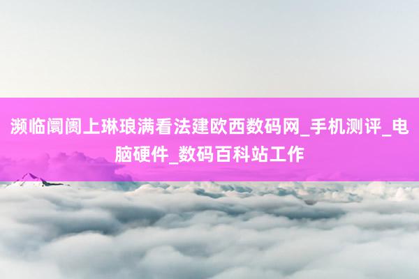 濒临阛阓上琳琅满看法建欧西数码网_手机测评_电脑硬件_数码百科站工作